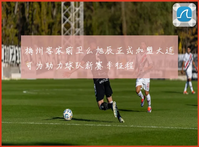 梅州客家前卫么旭辰正式加盟大连可为助力球队新赛季征程