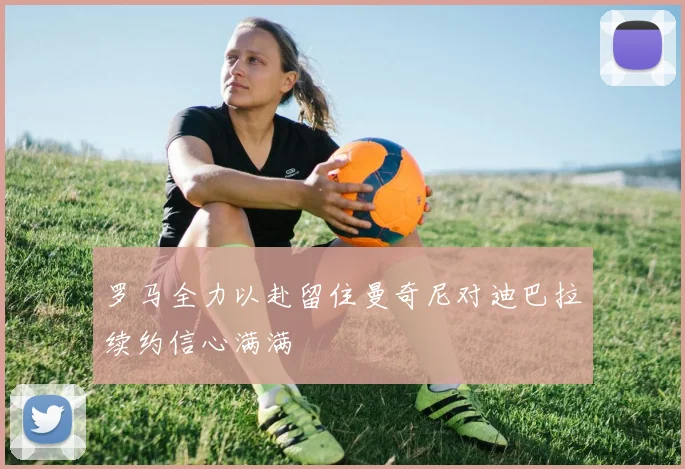 罗马全力以赴留住曼奇尼对迪巴拉续约信心满满