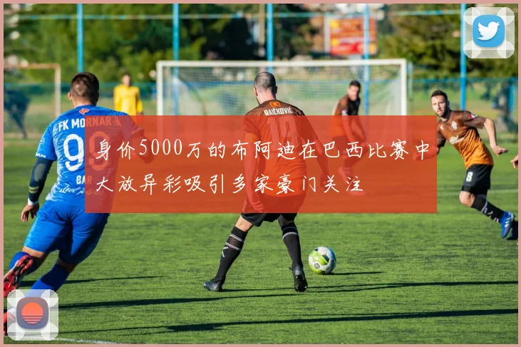 身价5000万的布阿迪在巴西比赛中大放异彩吸引多家豪门关注