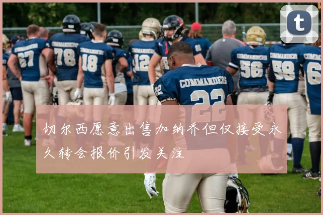 切尔西愿意出售加纳乔但仅接受永久转会报价引发关注