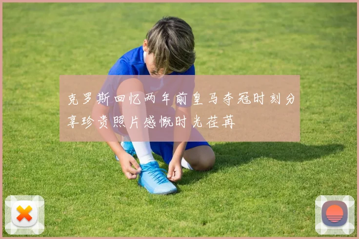 克罗斯回忆两年前皇马夺冠时刻分享珍贵照片感慨时光荏苒