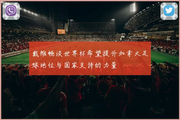 戴维畅谈世界杯希望提升加拿大足球地位与国家支持的力量