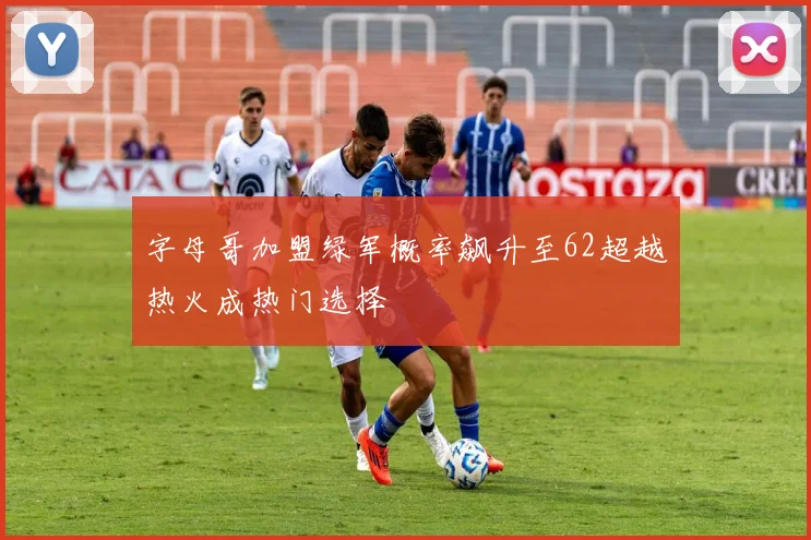 字母哥加盟绿军概率飙升至62超越热火成热门选择