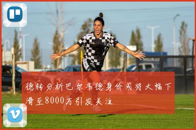 德转分析巴尔韦德身价或将大幅下滑至8000万引发关注