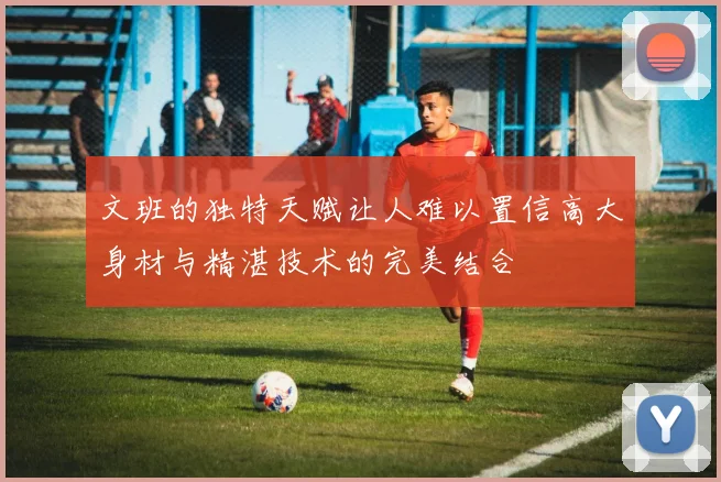 文班的独特天赋让人难以置信高大身材与精湛技术的完美结合