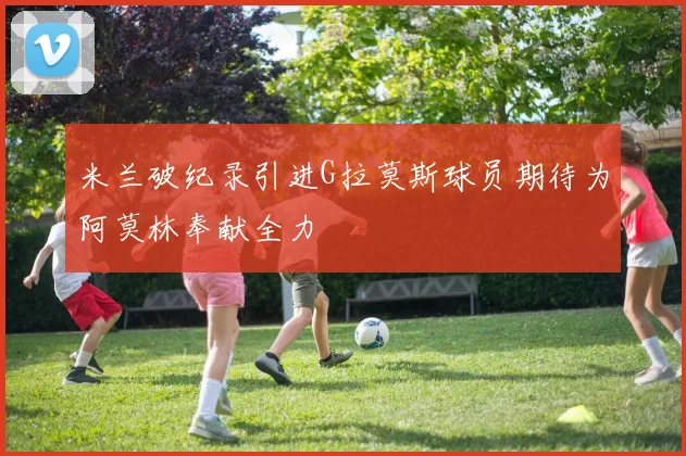 米兰破纪录引进G拉莫斯球员期待为阿莫林奉献全力