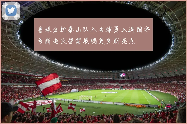鲁媒分析泰山队八名球员入选国字号新老交替需展现更多新亮点