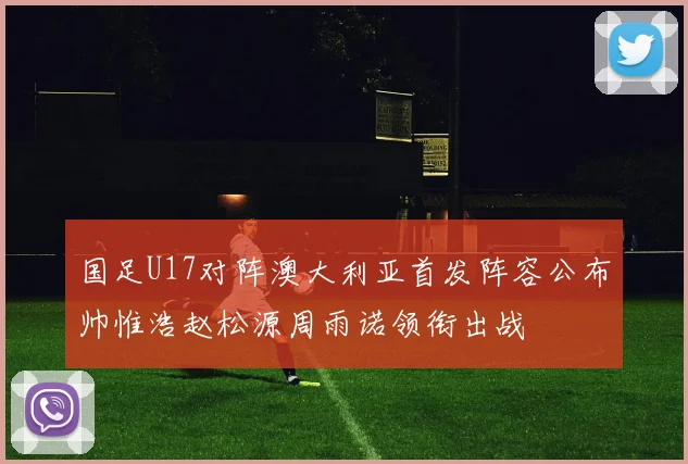 国足U17对阵澳大利亚首发阵容公布帅惟浩赵松源周雨诺领衔出战