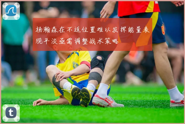 杨瀚森在不适位置难以发挥能量表现平淡亟需调整战术策略