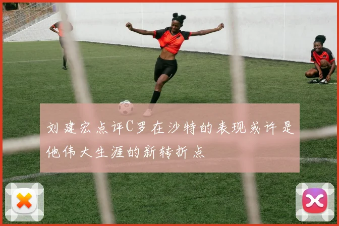 刘建宏点评C罗在沙特的表现或许是他伟大生涯的新转折点
