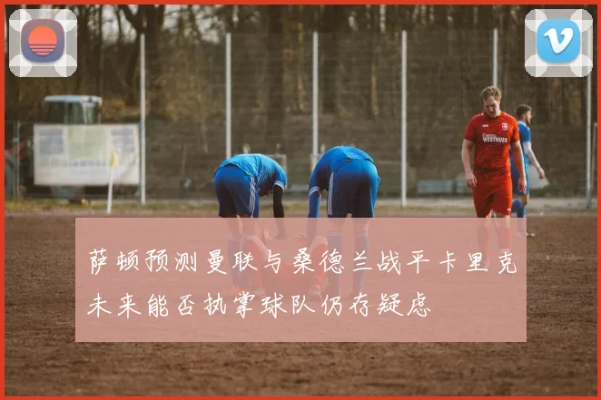 萨顿预测曼联与桑德兰战平卡里克未来能否执掌球队仍存疑虑